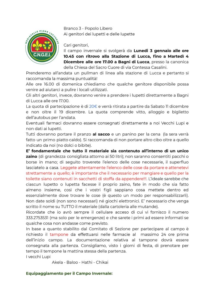 Vacanza di Branco 2022
Branco 3 - Popolo Libero
Ai genitori dei lupetti e delle lupette
Cari genitori,
le Vacanze di Branco si svolgeranno da Mercoledì 24 agosto
alle ore 15.00 fino a Domenica 28 Agosto alle ore 13.00
presso la scuola di Coreglia Antelminelli. Il luogo è poco collegato dai mezzi
pubblici e pertanto sarà necessario accompagnare i Lupi fino alla scuola. Vi
indicheremo il luogo su Google Maps. Alle ore 13.00 della Domenica ci sarà un
pranzo tutti assieme “Porta e condividi” dove pranzeremo con le prelibatezze
preparate dai genitori. A partire dalle ore 14.00 chiediamo un aiuto per la pulizia
della struttura.
La quota di partecipazione è di 50€ e verrà ritirata a partire da Domenica 29
giugno o versata tramite bonifico bancario. La quota comprende vitto, alloggio,
materiale e la partecipazione a due visite guidate.
Eventuali farmaci dovranno essere consegnati direttamente a noi Vecchi Lupi e
non dati ai lupetti.
Tutti dovranno portare LA CENA al sacco. Si raccomanda di non portare altro cibo
oltre a quello indicato da noi (no dolci o bibite).
E’ fondamentale che tutto il materiale sia contenuto all’interno di un unico
zaino (di grandezza consigliata attorno ai 50/60 litri); non saranno consentiti
pacchi o borse in mano (nemmeno sacchi a pelo o materassini volanti); di seguito
troverete l’elenco delle cose necessarie, il superfluo lasciatelo a casa. Leggete
attentamente l’elenco delle cose da portare e attenetevi strettamente a quello; è
importante che il necessario per mangiare e quello per la toilette siano contenuti
in sacchetti di stoffa da appendere!!!. L’ideale sarebbe che ciascun lupetto o
lupetta facesse il proprio zaino, fate in modo che sia fatto almeno insieme, così
che i vostri figli sappiano cosa mettete dentro ed essenzialmente dove trovare le
cose (è questo un modo per responsabilizzarli). Non date soldi (non sono
necessari) né giochi elettronici e nemmeno cellulari o coltellini. E’ necessario che
venga scritto il nome su TUTTO il materiale (dalla cartoleria alle mutande).
Nella struttura non saranno presenti i letti e pertanto è necessario un materassino
(sconsigliato quella da yoga. Deve essere o gonfiabile o autogonfiante) e il sacco a
pelo leggero.
Ricordate che i Vecchi Lupi avranno il cellulare sempre acceso (ma solo per le
emergenze) e che sarete i primi ad essere informati se qualche cosa non andasse
come previsto.
I vecchi Lupi